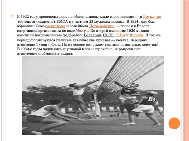 В 1922 году проведены первые общенациональные соревнования — в  Бруклине  состоялся чемпионат YMCA с участием 23 мужских команд. В 1924 году был образован Союз  баскетбола  и волейбола  Чехословакии  — первая в Европе спортивная организация по волейболу [6] . Во второй половине 1920-х годов возникли национальные федерации  Болгарии ,  СССР ,  США  и  Японии . В тот же период формируются главные технические приёмы — подача, передачи, атакующий удар и блок. На их основе возникает тактика командных действий. В 1930-е годы появились групповой блок и страховка, варьировались атакующие и обманные удары.  
