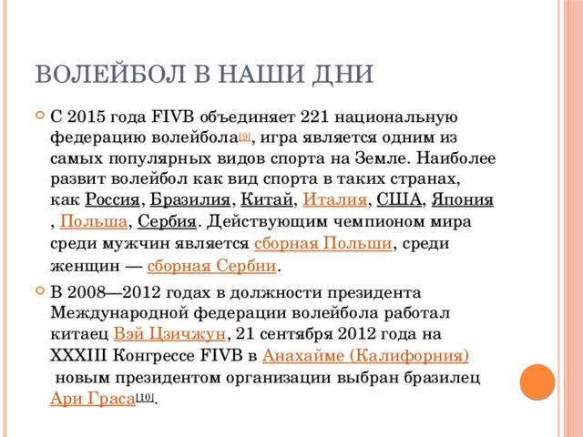 Волейбол в наши дни С 2015 года FIVB объединяет 221 национальную федерацию волейбола [9] , игра является одним из самых популярных видов спорта на Земле. Наиболее развит волейбол как вид спорта в таких странах, как  Россия ,  Бразилия ,  Китай ,  Италия ,  США ,  Япония ,  Польша ,  Сербия . Действующим чемпионом мира среди мужчин является  сборная Польши , среди женщин —  сборная Сербии . В 2008—2012 годах в должности президента Международной федерации волейбола работал китаец  Вэй Цзичжун , 21 сентября 2012 года на XXXIII Конгрессе FIVB в  Анахайме (Калифорния)  новым президентом организации выбран бразилец  Ари Граса [10] . 
