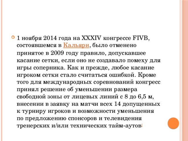 1 ноября 2014 года на XXXIV конгрессе FIVB, состоявшемся в  Кальяри , было отменено принятое в 2009 году правило, допускавшее касание сетки, если оно не создавало помеху для игры соперника. Как и прежде, любое касание игроком сетки стало считаться ошибкой. Кроме того для международных соревнований конгресс принял решение об уменьшении размера свободной зоны от лицевых линий с 8 до 6,5 м, внесении в заявку на матчи всех 14 допущенных к турниру игроков и возможности уменьшения по предложению спонсоров и телевидения тренерских и/или технических тайм-аутов [ 