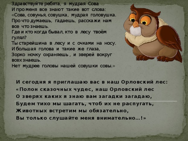 Здравствуйте ребята, я мудрая Сова  И про меня все знают такие вот слова:  «Сова, совунья, совушка, мудрая головушка.  Про что думаешь, гадаешь, расскажи нам все что знаешь.  Где и кто когда бывал, кто в лесу твоём гулял?  Ты старейшина в лесу и с очками на носу.  И большая голова и такие же глаза,  Зорко ночку охраняешь , и зверей вокруг всех знаешь.  Нет мудрее головы нашей совушки совы.» И сегодня я приглашаю вас в наш Орловский лес: «Полон сказочных чудес, наш Орловский лес О зверях каких я знаю вам загадки загадаю, Будем тихо мы шагать, чтоб их не распугать, Животных встретим мы обязательно, Вы только слушайте меня внимательно…!» 