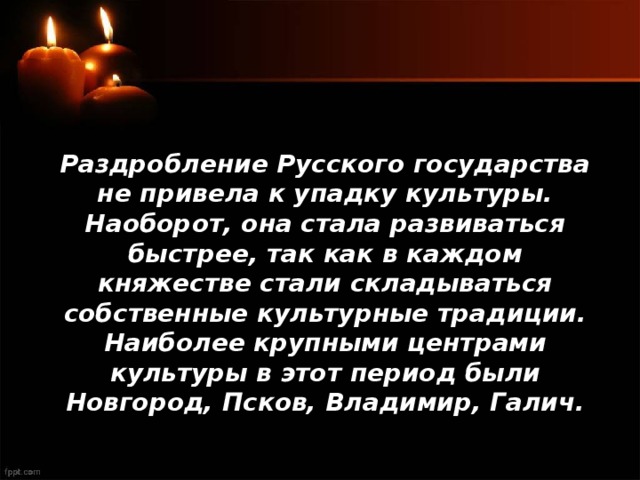Раздробление Русского государства не привела к упадку культуры. Наоборот, она стала развиваться быстрее, так как в каждом княжестве стали складываться собственные культурные традиции. Наиболее крупными центрами культуры в этот период были Новгород, Псков, Владимир, Галич. 