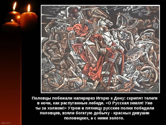 Половцы побежали наперерез Игорю к Дону: скрипят телеги в ночи, как распуганные лебеди. «О Русская земля! Уже ты за холмом!» Утром в пятницу русские полки победили половцев, взяли богатую добычу - красных девушек половецких, а с ними золото. 