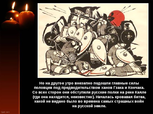 Но на другое утро внезапно подошли главные силы половцев под предводительством ханов Гзака и Кончака. Со всех сторон они обступили русские полки на реке Каяле (где она находится, неизвестно). Началась кровавая битва, какой не видано было во времена самых страшных войн на русской земле. 