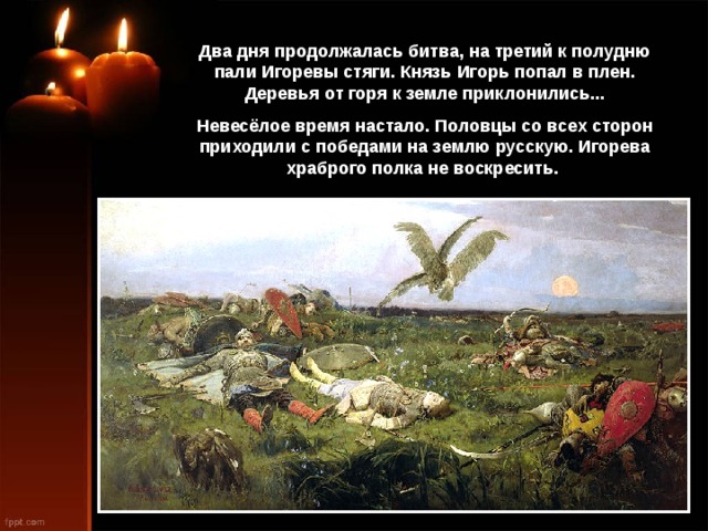 Два дня продолжалась битва, на третий к полудню пали Игоревы стяги. Князь Игорь попал в плен. Деревья от горя к земле приклонились... Невесёлое время настало. Половцы со всех сторон приходили с победами на землю русскую. Игорева храброго полка не воскресить. 