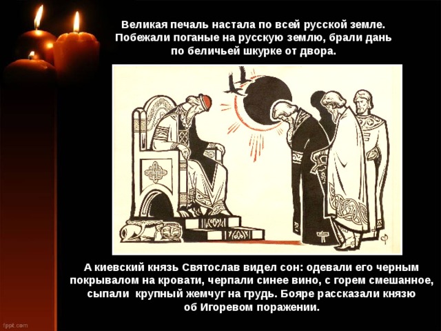 Великая печаль настала по всей русской земле. Побежали поганые на русскую землю, брали дань по беличьей шкурке от двора. А киевский князь Святослав видел сон: одевали его черным покрывалом на кровати, черпали синее вино, с горем смешанное, сыпали крупный жемчуг на грудь. Бояре рассказали князю об Игоревом поражении. 