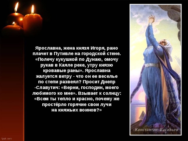 Ярославна, жена князя Игоря, рано плачет в Путивле на городской стене. «Полечу кукушкой по Дунаю, омочу рукав в Каяле реке, утру князю кровавые раны». Ярославна жалуется ветру - что он ее веселье по степи развеял? Просит Днепр -Славутич: «Верни, господин, моего любимого ко мне». Взывает к солнцу: «Всем ты тепло и красно, почему же простёрло горячие свои лучи на княжьих воинов?» 