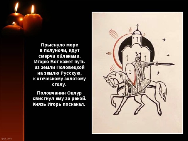 Прыснуло море в полуночи, идут смерчи облаками. Игорю Бог кажет путь из земли Половецкой на землю Русскую, к отеческому золотому столу. Половчанин Овлур свистнул ему за рекой. Князь Игорь поскакал. 