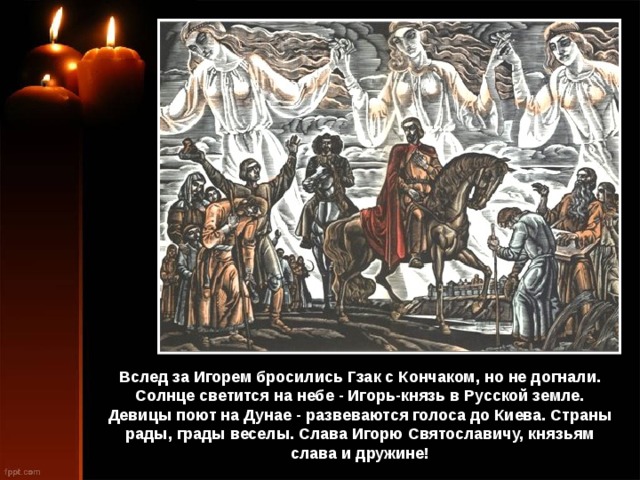 Вслед за Игорем бросились Гзак с Кончаком, но не догнали. Солнце светится на небе - Игорь-князь в Русской земле. Девицы поют на Дунае - развеваются голоса до Киева. Страны рады, грады веселы. Слава Игорю Святославичу, князьям слава и дружине! 