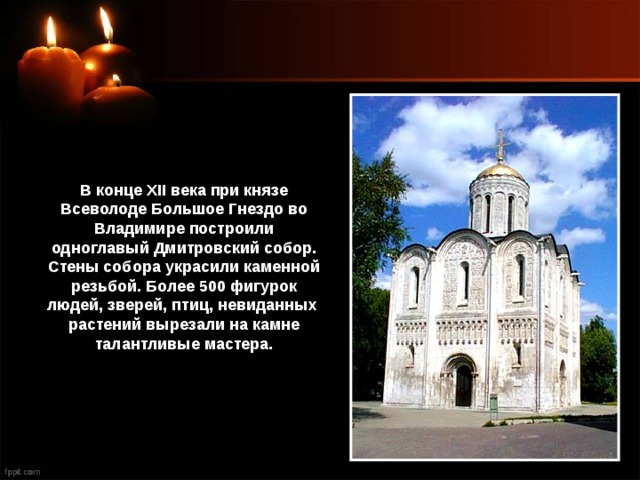 В конце XII века при князе Всеволоде Большое Гнездо во Владимире построили одноглавый Дмитровский собор. Стены собора украсили каменной резьбой. Более 500 фигурок людей, зверей, птиц, невиданных растений вырезали на камне талантливые мастера. 