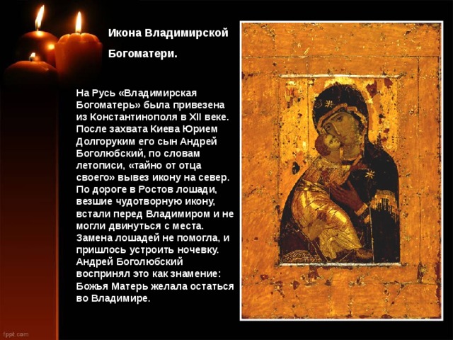  Икона Владимирской  Богоматери. На Русь «Владимирская Богоматерь» была привезена из Константинополя в XII веке. После захвата Киева Юрием Долгоруким его сын Андрей Боголюбский, по словам летописи, «тайно от отца своего» вывез икону на север. По дороге в Ростов лошади, везшие чудотворную икону, встали перед Владимиром и не могли двинуться с места. Замена лошадей не помогла, и пришлось устроить ночевку. Андрей Боголюбский воспринял это как знамение: Божья Матерь желала остаться во Владимире. 