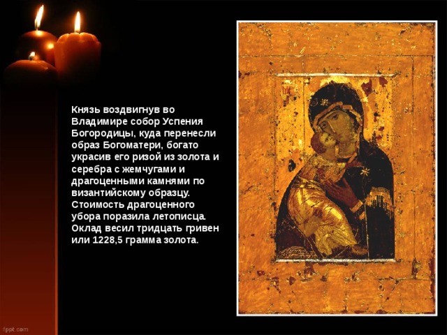 Князь воздвигнув во Владимире собор Успения Богородицы, куда перенесли образ Богоматери, богато украсив его ризой из золота и серебра с жемчугами и драгоценными камнями по византийскому образцу. Стоимость драгоценного убора поразила летописца. Оклад весил тридцать гривен или 1228,5 грамма золота. 
