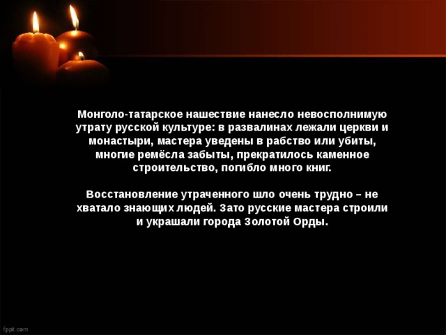 Монголо-татарское нашествие нанесло невосполнимую утрату русской культуре: в развалинах лежали церкви и монастыри, мастера уведены в рабство или убиты, многие ремёсла забыты, прекратилось каменное строительство, погибло много книг. Восстановление утраченного шло очень трудно – не хватало знающих людей. Зато русские мастера строили и украшали города Золотой Орды. 