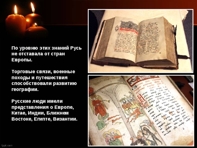 По уровню этих знаний Русь не отставала от стран Европы. Торговые связи, военные походы и путешествия способствовали развитию географии. Русские люди имели представления о Европе, Китае, Индии, Ближнем Востоке, Египте, Византии. 