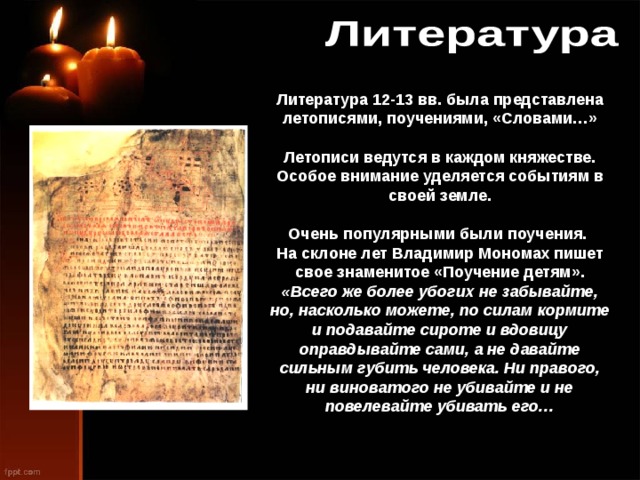 Литература 12-13 вв. была представлена летописями, поучениями, «Словами…» Летописи ведутся в каждом княжестве. Особое внимание уделяется событиям в своей земле. Очень популярными были поучения. На склоне лет Владимир Мономах пишет свое знаменитое «Поучение детям». «Всего же более убогих не забывайте, но, насколько можете, по силам кормите и подавайте сироте и вдовицу оправдывайте сами, а не давайте сильным губить человека. Ни правого, ни виноватого не убивайте и не повелевайте убивать его…  