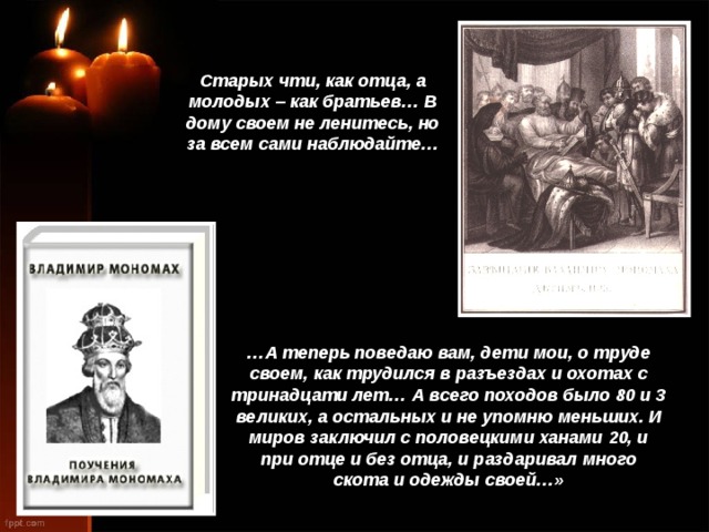 Старых чти, как отца, а молодых – как братьев… В дому своем не ленитесь, но за всем сами наблюдайте… … А теперь поведаю вам, дети мои, о труде своем, как трудился в разъездах и охотах с тринадцати лет… А всего походов было 80 и 3 великих, а остальных и не упомню меньших. И миров заключил с половецкими ханами 20, и при отце и без отца, и раздаривал много скота и одежды своей…» 