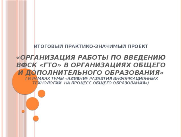         Итоговый практико-значимый проект   «Организация работы по введению ВФСК «ГТО» в организациях общего и дополнительного образования»  ( в рамках темы «Влияние развития информационных технологий на процесс общего образования»)        