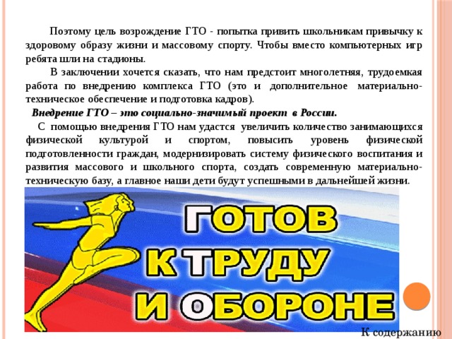  Поэтому цель возрождение ГТО - попытка привить школьникам привычку к здоровому образу жизни и массовому спорту. Чтобы вместо компьютерных игр ребята шли на стадионы.  В заключении хочется сказать, что нам предстоит многолетняя, трудоемкая работа по внедрению комплекса ГТО (это и  дополнительное  материально-техническое обеспечение и подготовка кадров).  Внедрение ГТО – это социально-значимый проект  в России.  С  помощью внедрения ГТО нам удастся  увеличить количество занимающихся физической культурой и спортом, повысить уровень физической подготовленности граждан, модернизировать систему физического воспитания и развития массового и школьного спорта, создать современную материально-техническую базу, а главное наши дети будут успешными в дальнейшей жизни. К содержанию 