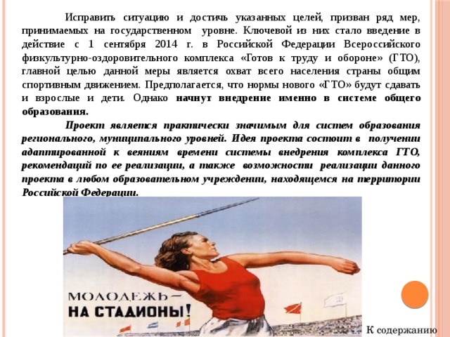  Исправить ситуацию и достичь указанных целей, призван ряд мер, принимаемых на государственном уровне. Ключевой из них стало введение в действие с 1 сентября 2014 г. в Российской Федерации Всероссийского физкультурно-оздоровительного комплекса «Готов к труду и обороне» (ГТО), главной целью данной меры является охват всего населения страны общим спортивным движением. Предполагается, что нормы нового «ГТО» будут сдавать и взрослые и дети. Однако начнут внедрение именно в системе общего образования.  Проект является практически значимым для систем образования регионального, муниципального уровней. Идея проекта состоит в получении адаптированной к веяниям времени системы внедрения комплекса ГТО, рекомендаций по ее реализации, а также возможности реализации данного проекта в любом образовательном учреждении, находящемся на территории Российской Федерации.   К содержанию 