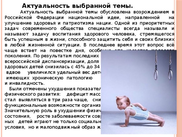  Актуальность выбранной темы.  Актуальность выбранной темы обусловлена возрождением в Российской Федерации национальной идеи, направленной на улучшение здоровья и патриотизма нации. Одной из приоритетных задач современного общества специалисты всегда называли и называют задачу воспитания здорового человека, стремящегося быть успешным в жизни, способного защитить себя и своих близких в любой жизненной ситуации. В последнее время этот вопрос всё чаще встает на повестке дня, особенно это касается молодого поколения. По результатам последних исследований всероссийской диспансеризации, доля здоровых детей снизилась с 45% до 34 %,  вдвое увеличился удельный вес детей,  имеющих хроническую патологию и инвалидность.  Были отмечены ухудшения показателей физического развития: дефицит массы тела стал выявляться в три раза чаще, снизились функциональные возможности организма. Значительную роль в ухудшении физического состояния, росте заболеваемости современ- ных детей играют не только социальные условия, но и малоподвижный образ жизни. 
