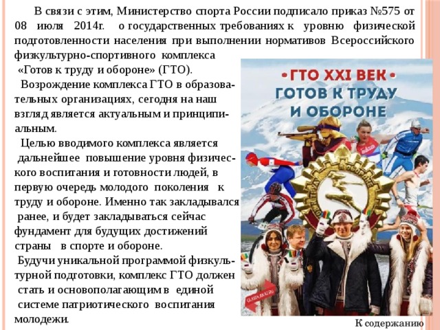  В связи с этим,   Министерство   спорта России   подписало приказ №575   от 08 июля 2014г.   о   государственных   требованиях   к уровню физической подготовленности населения при выполнении нормативов Всероссийского физкультурно-спортивного  комплекса  «Готов к труду и обороне» (ГТО).  Возрождение комплекса ГТО в образова- тельных организациях, сегодня на наш взгляд является актуальным и принципи- альным.  Целью вводимого комплекса является  дальнейшее повышение уровня физичес- кого воспитания и готовности людей, в первую очередь молодого поколения к труду и обороне. Именно так закладывался  ранее, и будет закладываться сейчас фундамент для будущих достижений страны в спорте и обороне.  Будучи уникальной программой физкуль- турной подготовки, комплекс ГТО должен  стать и основополагающим в единой  системе патриотического воспитания молодежи. К содержанию 