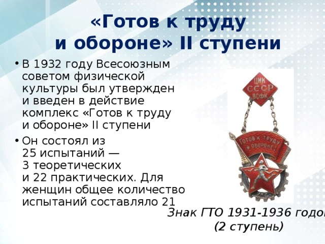 «Готов к труду и обороне» II ступени В 1932 году Всесоюзным советом физической культуры был утвержден и введен в действие комплекс «Готов к труду и обороне» II ступени Он состоял из 25 испытаний — 3 теоретических и 22 практических. Для женщин общее количество испытаний составляло 21 Знак ГТО 1931-1936 годов  (2 ступень) 