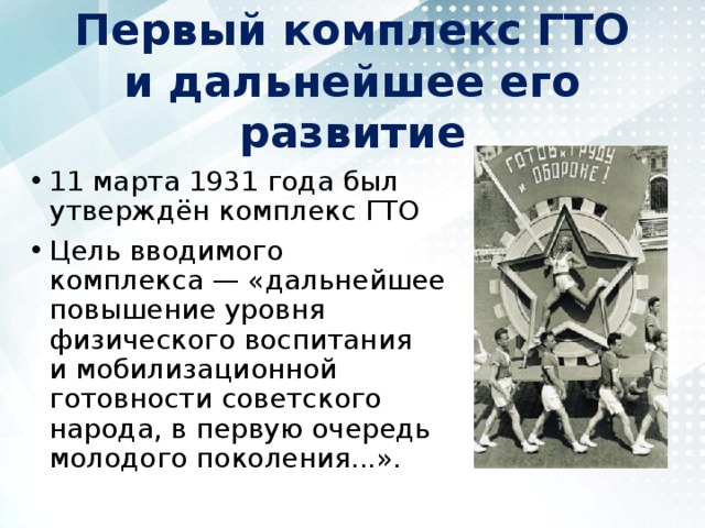 Первый комплекс ГТО и дальнейшее его развитие 11 марта 1931 года был утверждён комплекс ГТО Цель вводимого комплекса — «дальнейшее повышение уровня физического воспитания и мобилизационной готовности советского народа, в первую очередь молодого поколения...». 