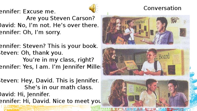 Conversation Jennifer: Excuse me.  Are you Steven Carson? David: No, I’m not. He’s over there. Jennifer: Oh, I’m sorry. Jennifer: Steven? This is your book. Steven: Oh, thank you.  You’re in my class, right? Jennifer: Yes, I am. I’m Jennifer Miller. Steven: Hey, David. This is Jennifer.  She’s in our math class. David: Hi, Jennifer. Jennifer: Hi, David. Nice to meet you. 