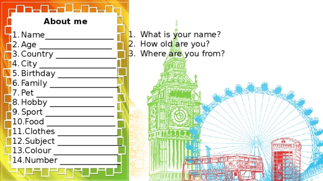 About me What is your name? How old are you? Where are you from? Name_________________ Age __________________ Country _______________ City ___________________ Birthday _______________ Family _________________ Pet ___________________ Hobby ________________ Sport _________________ Food _________________ Clothes _______________ Subject ________________ Colour ________________ Number _______________ 