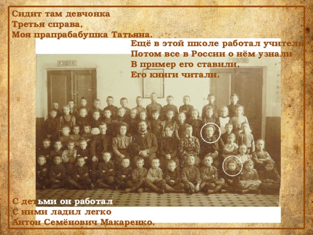 Сидит там девчонка Третья справа, Моя прапрабабушка Татьяна. Ещё в этой школе работал учитель. Потом все в России о нём узнали В пример его ставили, Его книги читали. С дет ьми он работал , С ними ладил легко Антон Семёнович Макаренко. 