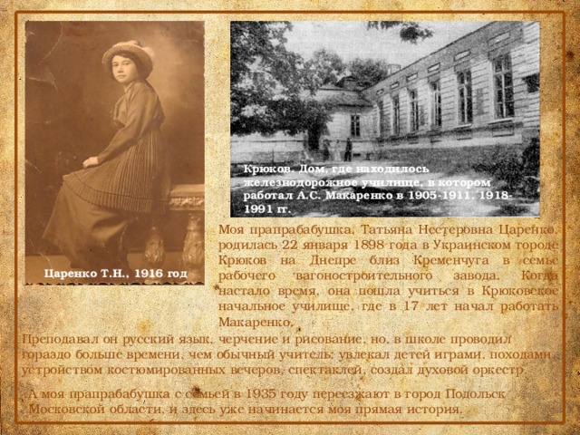 Крюков. Дом, где находилось железнодорожное училище, в котором работал А.С. Макаренко в 1905-1911, 1918-1991 гг. Моя прапрабабушка, Татьяна Нестеровна Царенко, родилась 22 января 1898 года в Украинском городе Крюков на Днепре близ Кременчуга в семье рабочего вагоностроительного завода. Когда настало время, она пошла учиться в Крюковское начальное училище, где в 17 лет начал работать Макаренко. Царенко Т.Н., 1916 год Преподавал он русский язык, черчение и рисование, но, в школе проводил гораздо больше времени, чем обычный учитель: увлекал детей играми, походами, устройством костюмированных вечеров, спектаклей, создал духовой оркестр. А моя прапрабабушка с семьей в 1935 году переезжают в город Подольск Московской области, и здесь уже начинается моя прямая история. 