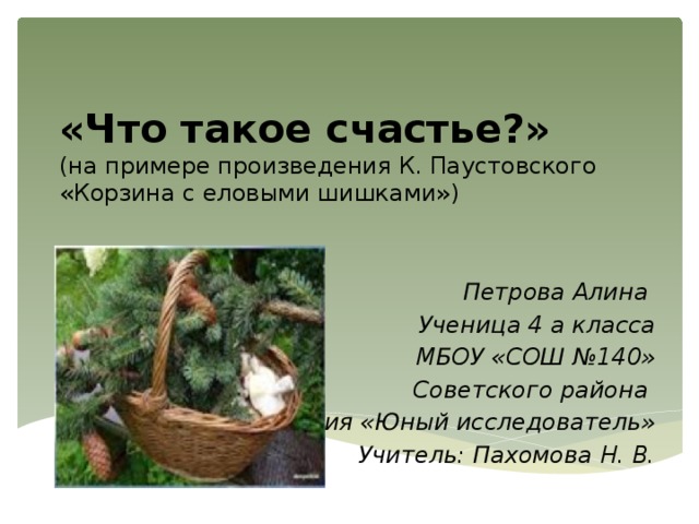 «Что такое счастье?»  (на примере произведения К. Паустовского  «Корзина с еловыми шишками») Петрова Алина Ученица 4 а класса МБОУ «СОШ №140» Советского района Секция «Юный исследователь» Учитель: Пахомова Н. В. 