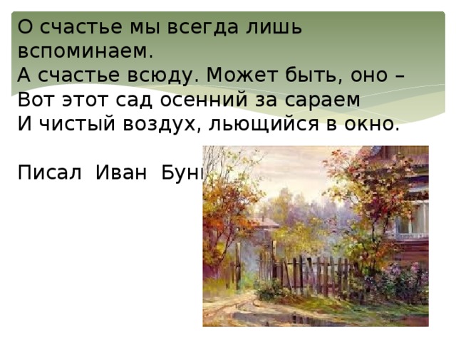 О счастье мы всегда лишь вспоминаем.  А счастье всюду. Может быть, оно –  Вот этот сад осенний за сараем  И чистый воздух, льющийся в окно.   Писал Иван Бунин 