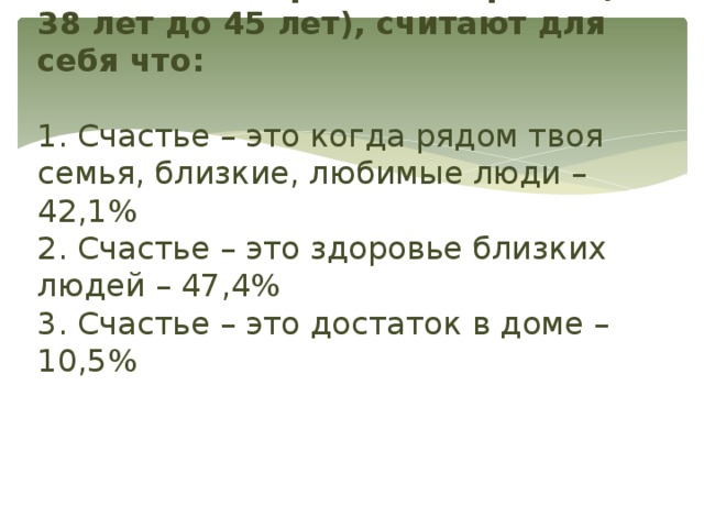 Люди более зрелого возраста (от 38 лет до 45 лет), считают для себя что:   1. Счастье – это когда рядом твоя семья, близкие, любимые люди – 42,1%  2. Счастье – это здоровье близких людей – 47,4%  3. Счастье – это достаток в доме – 10,5%   