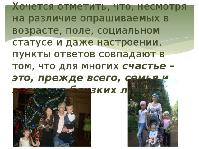 Хочется отметить, что, несмотря на различие опрашиваемых в возрасте, поле, социальном статусе и даже настроении, пункты ответов совпадают в том, что для многих счастье – это, прежде всего, семья и здоровье близких людей. 