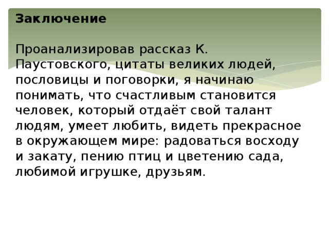 Заключение   Проанализировав рассказ К. Паустовского, цитаты великих людей, пословицы и поговорки, я начинаю понимать, что счастливым становится человек, который отдаёт свой талант людям, умеет любить, видеть прекрасное в окружающем мире: радоваться восходу и закату, пению птиц и цветению сада, любимой игрушке, друзьям.   