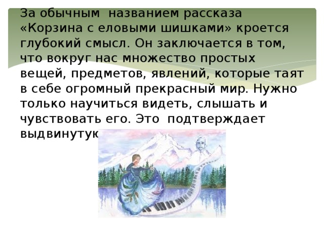 За обычным названием рассказа «Корзина с еловыми шишками» кроется глубокий смысл. Он заключается в том, что вокруг нас множество простых вещей, предметов, явлений, которые таят в себе огромный прекрасный мир. Нужно только научиться видеть, слышать и чувствовать его. Это подтверждает выдвинутую нами гипотезу.   