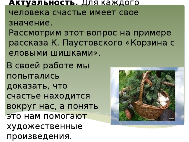 Актуальность. Для каждого человека счастье имеет свое значение.  Рассмотрим этот вопрос на примере рассказа К. Паустовского «Корзина с еловыми шишками».    В своей работе мы попытались доказать, что счастье находится вокруг нас, а понять это нам помогают художественные произведения. 