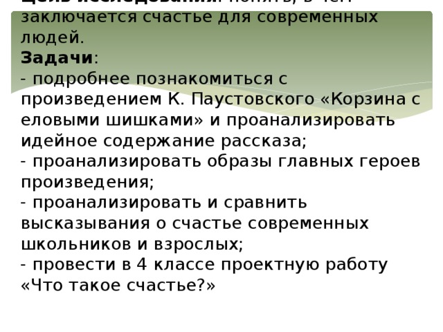 Цель исследования : понять, в чем заключается счастье для современных людей.  Задачи :  - подробнее познакомиться с произведением К. Паустовского «Корзина с еловыми шишками» и проанализировать идейное содержание рассказа;  - проанализировать образы главных героев произведения;  - проанализировать и сравнить высказывания о счастье современных школьников и взрослых;  - провести в 4 классе проектную работу «Что такое счастье?»   