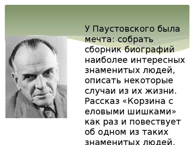 У Паустовского была мечта: собрать сборник биографий наиболее интересных знаменитых людей, описать некоторые случаи из их жизни. Рассказ «Корзина с еловыми шишками» как раз и повествует об одном из таких знаменитых людей. 