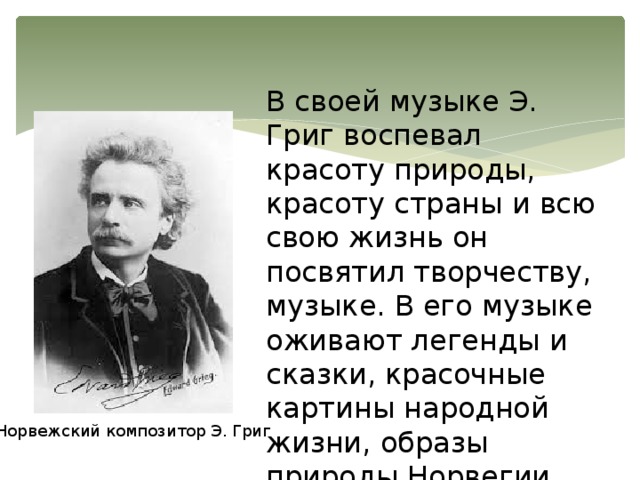 В своей музыке Э. Григ воспевал красоту природы, красоту страны и всю свою жизнь он посвятил творчеству, музыке. В его музыке оживают легенды и сказки, красочные картины народной жизни, образы природы Норвегии. Норвежский композитор Э. Григ 