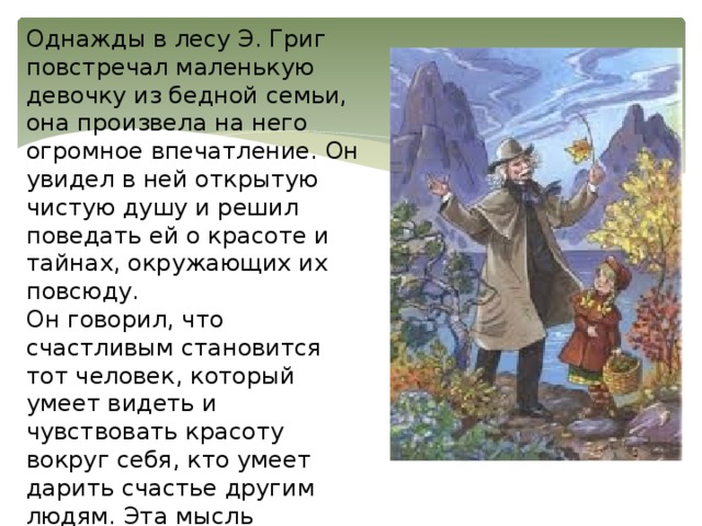 Однажды в лесу Э. Григ повстречал маленькую девочку из бедной семьи, она произвела на него огромное впечатление. Он увидел в ней открытую чистую душу и решил поведать ей о красоте и тайнах, окружающих их повсюду. Он говорил, что счастливым становится тот человек, который умеет видеть и чувствовать красоту вокруг себя, кто умеет дарить счастье другим людям. Эта мысль является самой главной в рассказе. 