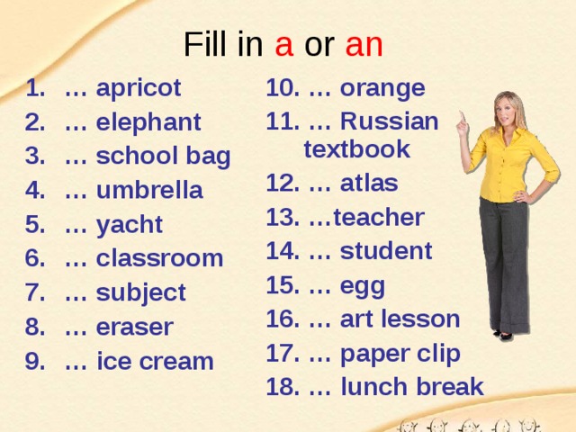 Fill in a or an  10. … orange 11. … Russian textbook 12. … atlas 13. …teacher 14. … student 15. … egg 16. … art lesson 17. … paper clip 18. … lunch break … apricot … elephant … school bag … umbrella … yacht … classroom … subject … eraser … ice cream 