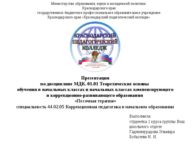 Министерство образования, науки и молодежной политики  Краснодарского края государственное бюджетное профессиональное образовательное учреждение Краснодарского края «Краснодарский педагогический колледж»   Презентация по дисциплине МДК. 01.01 Теоретические основы обучения в начальных классах и начальных классах компенсирующего и коррекционно-развивающего образования «Песочная терапия»  специальность 44.02.05 Коррекционная педагогика в начальном образовании Выполнила:  студентка 1 курса группы Вкш школьного отделе Гаджимурадова Эльмира Бобылева Н. И. 