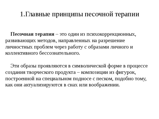 1.Главные принципы песочной терапии  Песочная терапия – это один из психокоррекционных, развивающих методов, направленных на разрешение личностных проблем через работу с образами личного и коллективного бессознательного.  Эти образы проявляются в символической форме в процессе создания творческого продукта – композиции из фигурок, построенной на специальном подносе с песком, подобно тому, как они актуализируются в снах или воображении. 