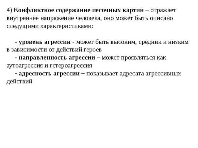 4) Конфликтное содержание песочных картин – отражает внутреннее напряжение человека, оно может быть описано следущими характеристиками:  - уровень агрессии - может быть высоким, средник и низким в зависимости от действий героев  - направленность агрессии – может проявляться как аутоагрессия и гетероагрессия  - адресность агрессии – показывает адресата агрессивных действий 