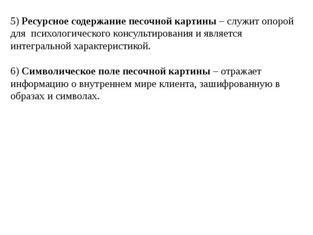 5) Ресурсное содержание песочной картины – служит опорой для психологического консультирования и является интегральной характеристикой. 6) Символическое поле песочной картины – отражает информацию о внутреннем мире клиента, зашифрованную в образах и символах. 
