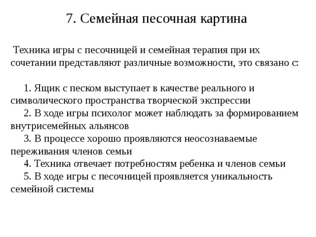 7. Семейная песочная картина  Техника игры с песочницей и семейная терапия при их сочетании представляют различные возможности, это связано с:  1. Ящик с песком выступает в качестве реального и символического пространства творческой экспрессии  2. В ходе игры психолог может наблюдать за формированием внутрисемейных альянсов  3. В процессе хорошо проявляются неосознаваемые переживания членов семьи  4. Техника отвечает потребностям ребенка и членов семьи  5. В ходе игры с песочницей проявляется уникальность семейной системы 