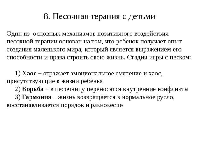 8. Песочная терапия с детьми Один из основных механизмов позитивного воздействия песочной терапии основан на том, что ребенок получает опыт создания маленького мира, который является выражением его способности и права строить свою жизнь. Стадии игры с песком:  1) Хаос – отражает эмоциональное смятение и хаос, присутствующие в жизни ребенка  2) Борьба – в песочницу переносятся внутренние конфликты  3) Гармония – жизнь возвращается в нормальное русло, восстанавливается порядок и равновесие 