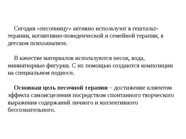  Сегодня «песочницу» активно используют в гештальт-терапии, когнитивно-поведенческой и семейной терапии, в детском психоанализе.  В качестве материалов используются песок, вода, миниатюрные фигурки. С их помощью создаются композиции на специальном подносе.  Основная цель песочной терапии – достижение клиентом эффекта самоисцеления посредством спонтанного творческого выражения содержаний личного и коллективного бессознательного. 