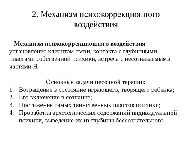 2. Механизм психокоррекционного воздействия   Механизм психокоррекционного воздействия – установление клиентом связи, контакта с глубинными пластами собственной психики, встреча с несознаваемыми частями Я. Основные задачи песочной терапии: Возращение в состояние играющего, творящего ребенка; Его включение в сознание; Постижение самых таинственных пластов психики; Проработка архетепических содержаний индивидуальной психики, выведение их из глубины бессознательного. 
